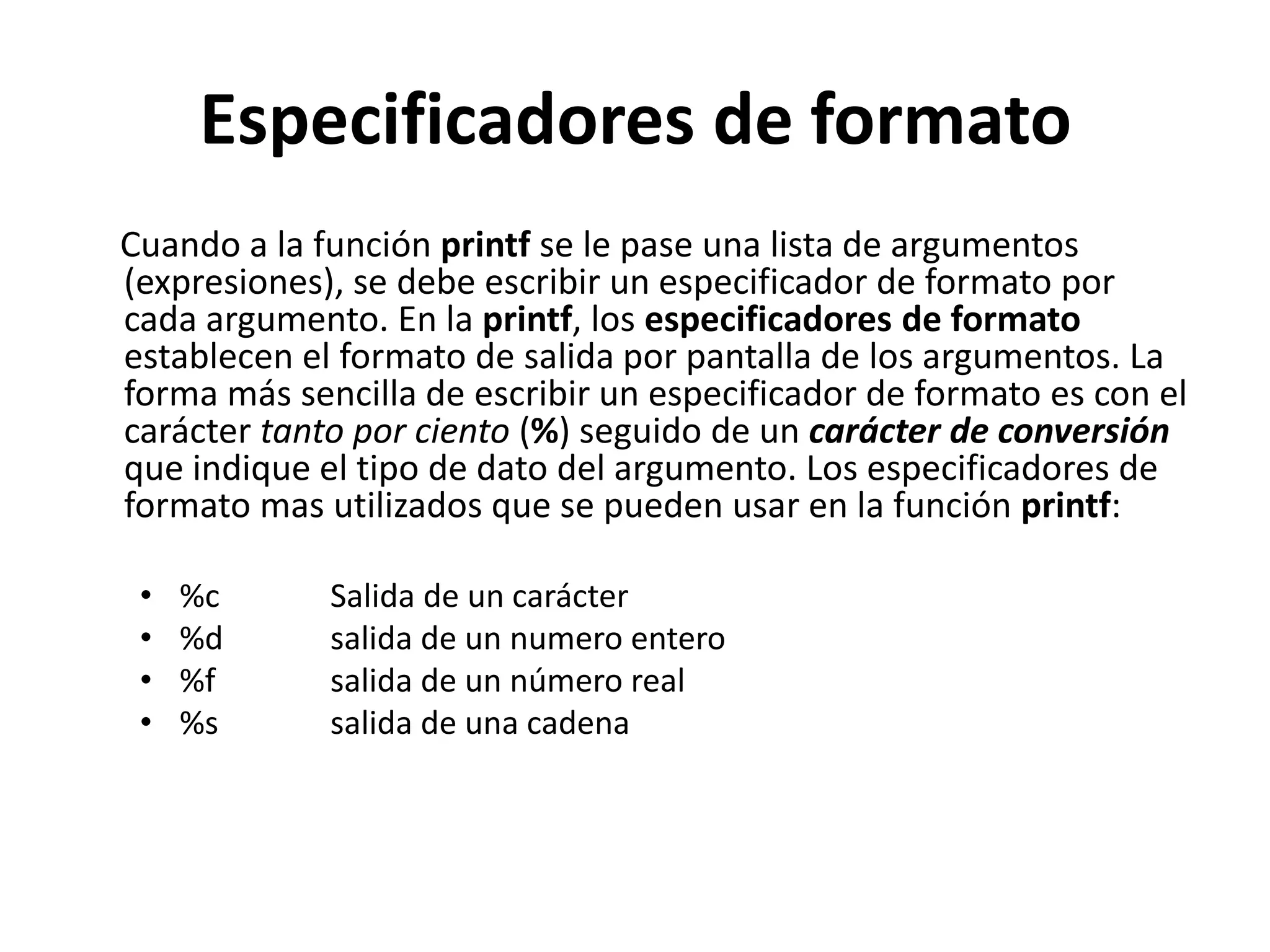 Especificadores de formato     Cuando a la función printf se le pase una lista de argumentos (expresiones), se debe escribir un especificador de formato por cada argumento. En la printf, los especificadores de formato establecen el formato de salida por pantalla de los argumentos. La forma más sencilla de escribir un especificador de formato es con el carácter tanto por ciento (%) seguido de un carácter de conversión que indique el tipo de dato del argumento. Los especificadores de formato mas utilizados que se pueden usar en la función printf:%c 	Salida de un carácter