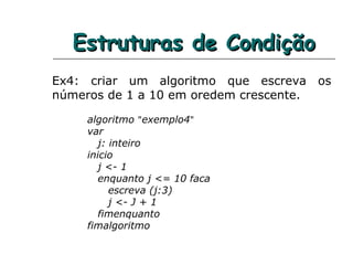 Estruturas de CondiçãoEstruturas de Condição
Ex4: criar um algoritmo que escreva os
números de 1 a 10 em oredem crescente.
algoritmo "exemplo4"
var
j: inteiro
inicio
j <- 1
enquanto j <= 10 faca
escreva (j:3)
j <- J + 1
fimenquanto
fimalgoritmo
 