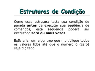 Estruturas de CondiçãoEstruturas de Condição
Como essa estrutura testa sua condição de
parada antes de executar sua seqüência de
comandos, esta seqüência poderá ser
executada zero ou mais vezes.
Ex5: criar um algoritmo que multiplique todos
os valores lidos até que o número 0 (zero)
seja digitado.
 