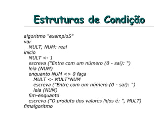 Estruturas de CondiçãoEstruturas de Condição
algoritmo “exemplo5”
var
MULT, NUM: real
inicio
MULT <- 1
escreva (“Entre com um número (0 - sai): “)
leia (NUM)
enquanto NUM <> 0 faça
MULT <- MULT*NUM
escreva (“Entre com um número (0 - sai): “)
leia (NUM)
fim-enquanto
escreva (“O produto dos valores lidos é: “, MULT)
fimalgoritmo
 