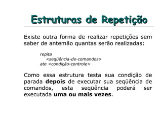 Estruturas de RepetiçãoEstruturas de Repetição
Existe outra forma de realizar repetições sem
saber de antemão quantas serão realizadas:
repita
<seqüência-de-comandos>
ate <condição-controle>
Como essa estrutura testa sua condição de
parada depois de executar sua seqüência de
comandos, esta seqüência poderá ser
executada uma ou mais vezes.
 