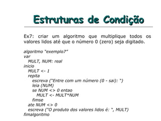 Estruturas de CondiçãoEstruturas de Condição
Ex7: criar um algoritmo que multiplique todos os
valores lidos até que o número 0 (zero) seja digitado.
algoritmo “exemplo7”
var
MULT, NUM: real
inicio
MULT <- 1
repita
escreva (“Entre com um número (0 - sai): “)
leia (NUM)
se NUM <> 0 entao
MULT <- MULT*NUM
fimse
ate NUM <> 0
escreva (“O produto dos valores lidos é: “, MULT)
fimalgoritmo
 