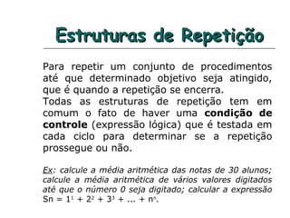 Estruturas de RepetiçãoEstruturas de Repetição
Para repetir um conjunto de procedimentos
até que determinado objetivo seja atingido,
que é quando a repetição se encerra.
Todas as estruturas de repetição tem em
comum o fato de haver uma condição de
controle (expressão lógica) que é testada em
cada ciclo para determinar se a repetição
prossegue ou não.
Ex: calcule a média aritmética das notas de 30 alunos;
calcule a média aritmética de vários valores digitados
até que o número 0 seja digitado; calcular a expressão
Sn = 11
+ 22
+ 33
+ ... + nn
.
 