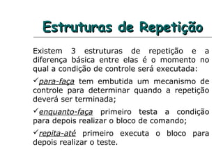 Estruturas de RepetiçãoEstruturas de Repetição
Existem 3 estruturas de repetição e a
diferença básica entre elas é o momento no
qual a condição de controle será executada:
para-faça tem embutida um mecanismo de
controle para determinar quando a repetição
deverá ser terminada;
enquanto-faça primeiro testa a condição
para depois realizar o bloco de comando;
repita-até primeiro executa o bloco para
depois realizar o teste.
 