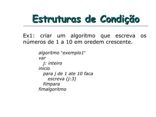 Estruturas de CondiçãoEstruturas de Condição
Ex1: criar um algoritmo que escreva os
números de 1 a 10 em oredem crescente.
algoritmo "exemplo1"
var
j: inteiro
inicio
para j de 1 ate 10 faca
escreva (j:3)
fimpara
fimalgoritmo
 