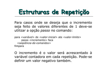 Estruturas de RepetiçãoEstruturas de Repetição
Para casos onde se deseja que o incremento
seja feito de valores diferentes de 1 deve-se
utilizar a opção passo no comando:
para <variável> de <valor-inicial> ate <valor-limite>
passo <incremento> faca
<seqüência-de-comandos>
fimpara
O incremento é o valor será acrescentado à
variável contadora em cada repetição. Pode-se
definir um valor negativo também.
 