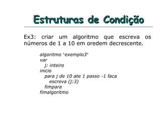 Estruturas de CondiçãoEstruturas de Condição
Ex3: criar um algoritmo que escreva os
números de 1 a 10 em oredem decrescente.
algoritmo "exemplo3"
var
j: inteiro
inicio
para j de 10 ate 1 passo -1 faca
escreva (j:3)
fimpara
fimalgoritmo
 