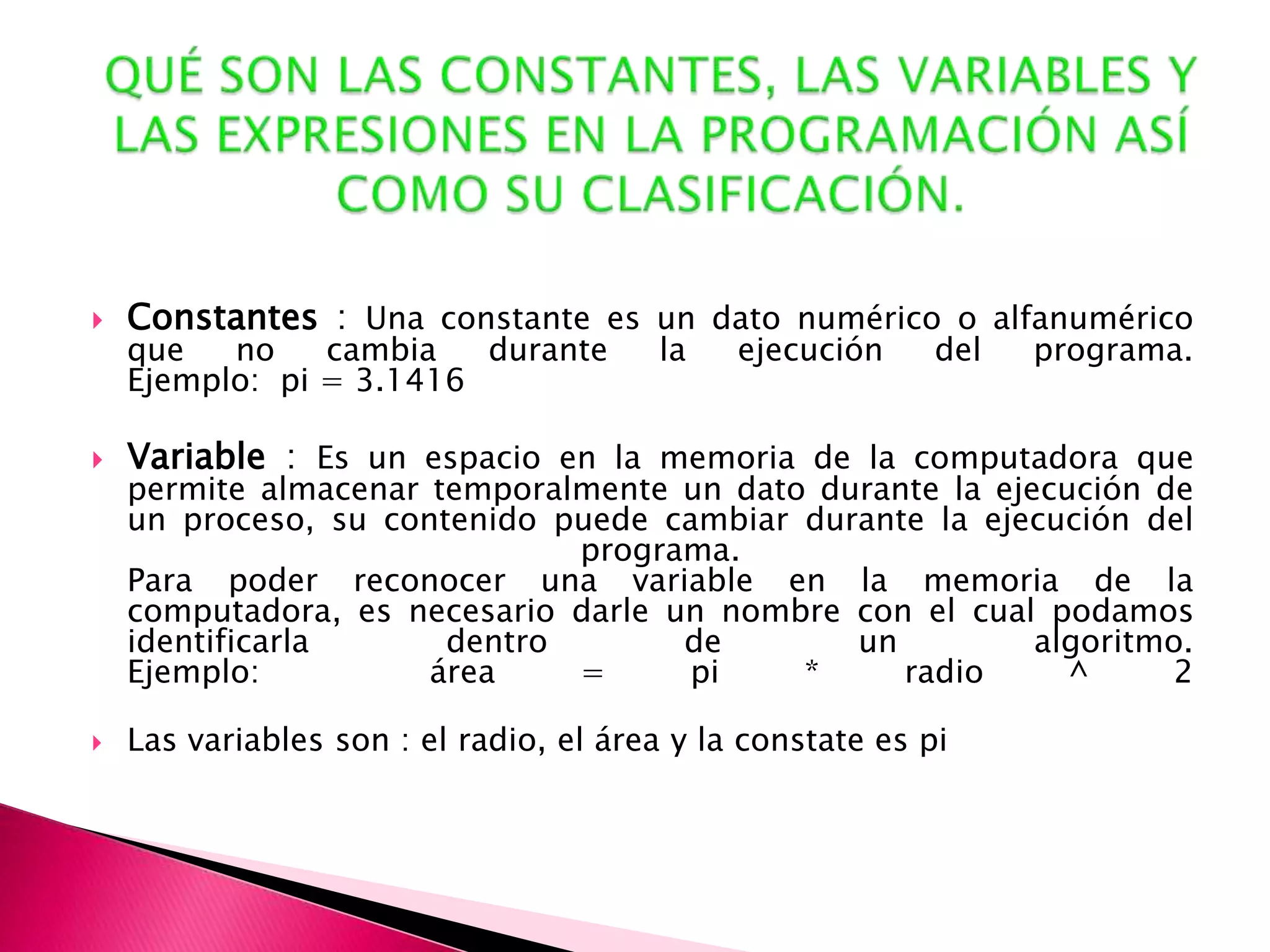 QUÉ SON LAS CONSTANTES, LAS VARIABLES Y LAS EXPRESIONES EN LA PROGRAMACIÓN ASÍ COMO SU CLASIFICACIÓN.Constantes : Una constante es un dato numérico o alfanumérico que no cambia durante la ejecución del programa. Ejemplo:  pi = 3.1416 Variable : Es un espacio en la memoria de la computadora que permite almacenar temporalmente un dato durante la ejecución de un proceso, su contenido puede cambiar durante la ejecución del programa. Para poder reconocer una variable en la memoria de la computadora, es necesario darle un nombre con el cual podamos identificarla dentro de un algoritmo. Ejemplo:  área = pi * radio ^ 2 Las variables son : el radio, el área y la constate es pi 