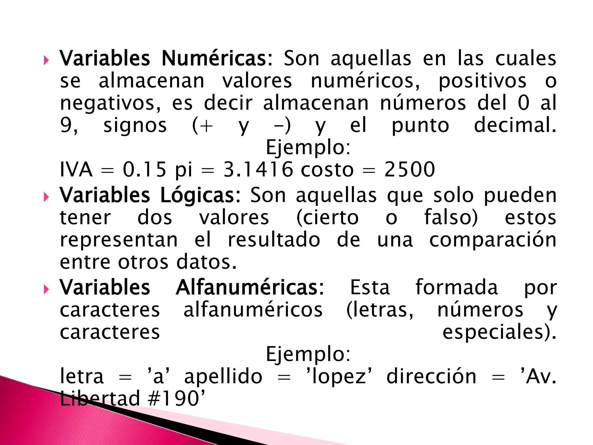 Variables Numéricas: Son aquellas en las cuales se almacenan valores numéricos, positivos o negativos, es decir almacenan números del 0 al 9, signos (+ y -) y el punto decimal. Ejemplo: IVA = 0.15 pi = 3.1416 costo = 2500 Variables Lógicas: Son aquellas que solo pueden tener dos valores (cierto o falso) estos representan el resultado de una comparación entre otros datos. Variables Alfanuméricas: Esta formada por caracteres alfanuméricos (letras, números y caracteres especiales). Ejemplo: letra = ’a’ apellido = ’lopez’ dirección = ’Av. Libertad #190’ 