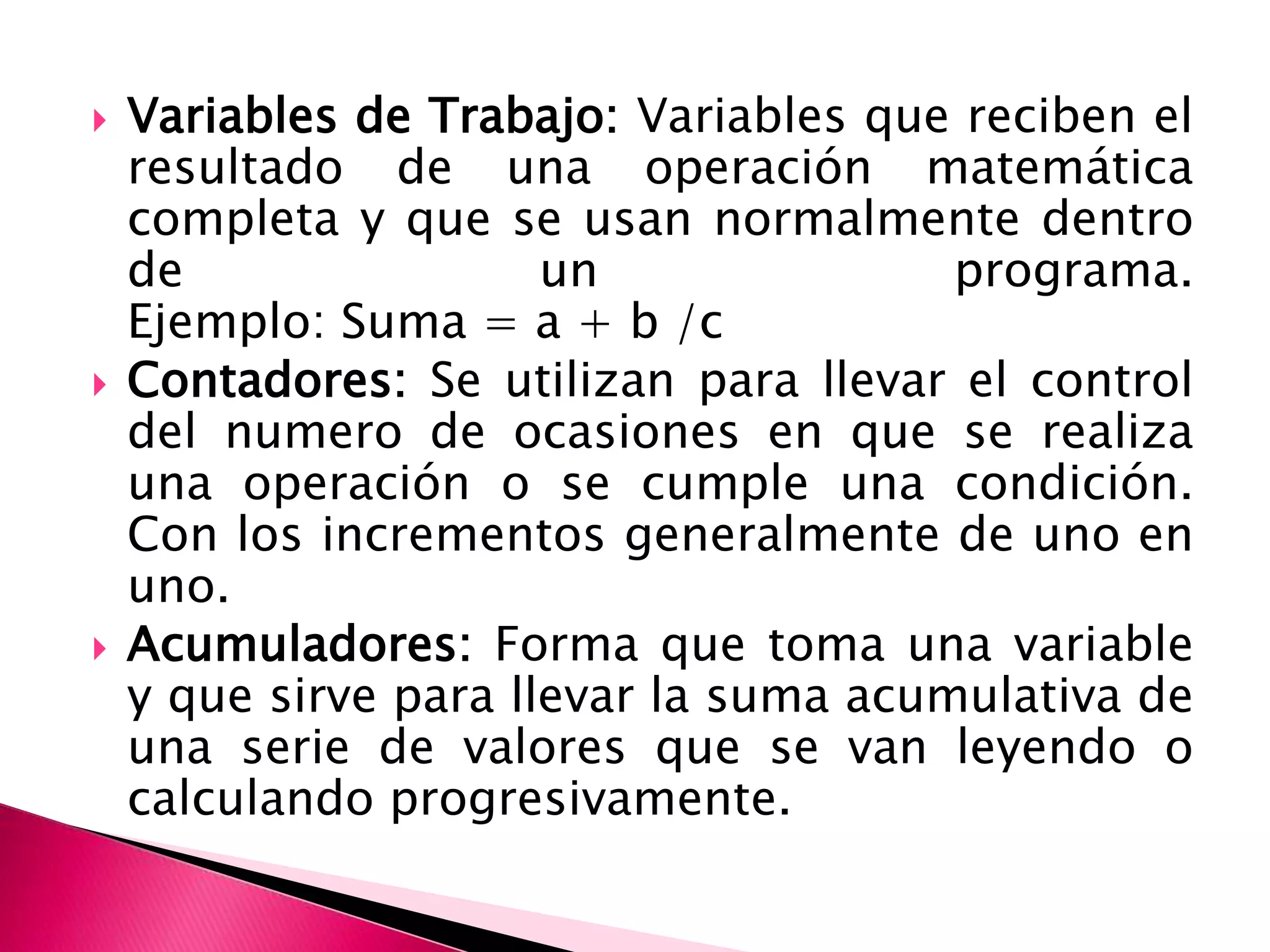 Variables de Trabajo: Variables que reciben el resultado de una operación matemática completa y que se usan normalmente dentro de un programa. Ejemplo: Suma = a + b /c Contadores: Se utilizan para llevar el control del numero de ocasiones en que se realiza una operación o se cumple una condición. Con los incrementos generalmente de uno en uno. Acumuladores: Forma que toma una variable y que sirve para llevar la suma acumulativa de una serie de valores que se van leyendo o calculando progresivamente. 