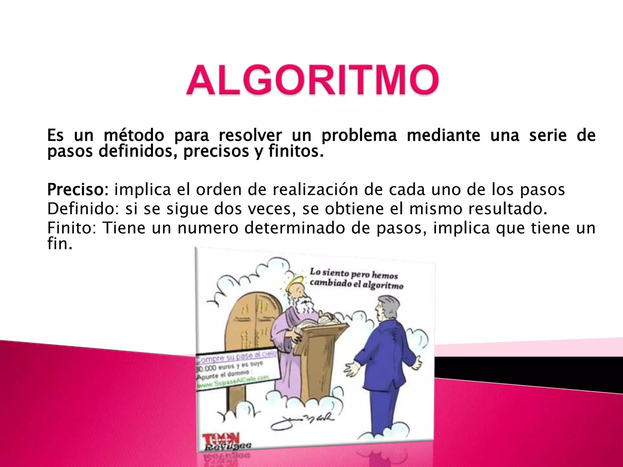 ALGORITMOEs un método para resolver un problema mediante una serie de pasos definidos, precisos y finitos.Preciso: implica el orden de realización de cada uno de los pasosDefinido: si se sigue dos veces, se obtiene el mismo resultado.Finito: Tiene un numero determinado de pasos, implica que tiene un fin.