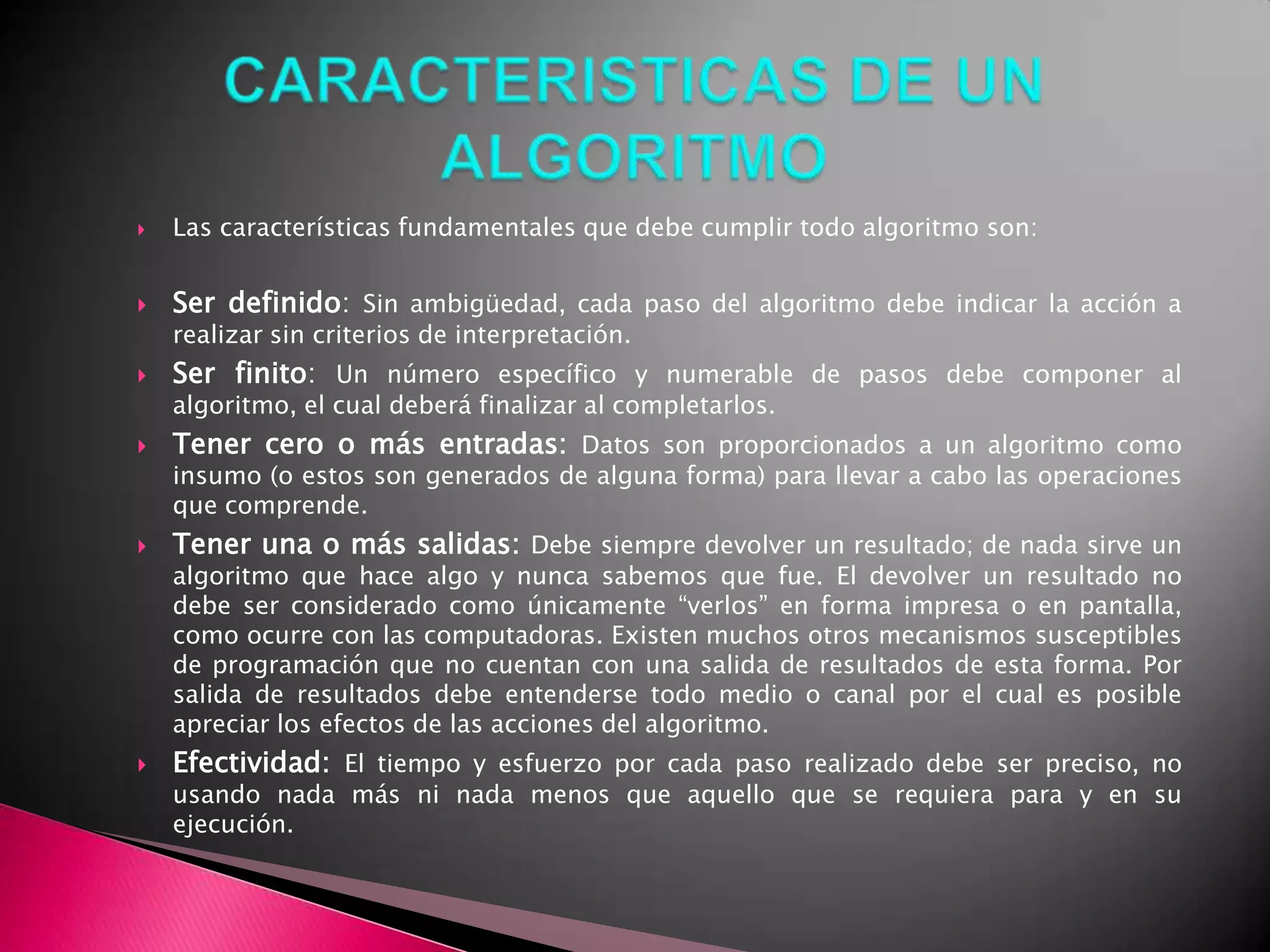 CARACTERISTICAS DE UN ALGORITMOLas características fundamentales que debe cumplir todo algoritmo son:Ser definido: Sin ambigüedad, cada paso del algoritmo debe indicar la acción a realizar sin criterios de interpretación.Ser finito: Un número específico y numerable de pasos debe componer al algoritmo, el cual deberá finalizar al completarlos.Tener cero o más entradas:Datos son proporcionados a un algoritmo como insumo (o estos son generados de alguna forma) para llevar a cabo las operaciones que comprende.Tener una o más salidas:Debe siempre devolver un resultado; de nada sirve un algoritmo que hace algo y nunca sabemos que fue. El devolver un resultado no debe ser considerado como únicamente “verlos” en forma impresa o en pantalla, como ocurre con las computadoras. Existen muchos otros mecanismos susceptibles de programación que no cuentan con una salida de resultados de esta forma. Por salida de resultados debe entenderse todo medio o canal por el cual es posible apreciar los efectos de las acciones del algoritmo.Efectividad:El tiempo y esfuerzo por cada paso realizado debe ser preciso, no usando nada más ni nada menos que aquello que se requiera para y en su ejecución.
