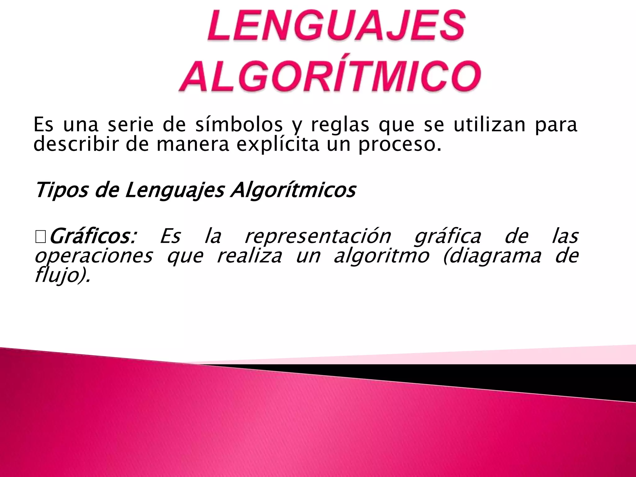 LENGUAJES ALGORÍTMICOEs una serie de símbolos y reglas que se utilizan para describir de manera explícita un proceso. Tipos de Lenguajes Algorítmicos Gráficos: Es la representación gráfica de las operaciones que realiza un algoritmo (diagrama de flujo). 