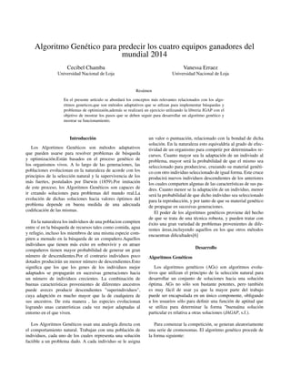 Algoritmo Genético para predecir los cuatro equipos ganadores del
mundial 2014
Cecibel Chamba
Universidad Nacional de Loja
Vanessa Erraez
Universidad Nacional de Loja
Resúmen
En el presente artículo se abordará los conceptos más relevantes relacionados con los algo-
ritmos geneticos,que son métodos adaptativos que se utlizan para implementar búsquedas y
problemas de optimizaión,además se realizará un ejercicio utilizando la libreria JGAP con el
objetivo de mostrar los pasos que se deben seguir para desarrollar un algoritmo genético y
mostrar su funcionamiento.
Introducción
Los Algortimos Genéticos son métodos adaptativos
que pueden usarse para resolver problemas de búsqueda
y optimización.Están basados en el proceso genético de
los organismos vivos. A lo largo de las generaciones, las
poblaciones evolucionan en la naturaleza de acorde con los
principios de la selección natural y la supervivencia de los
más fuertes, postulados por Darwin (1859).Por imitación
de este proceso, los Algoritmos Genéticos son capaces de
ir creando soluciones para problemas del mundo real.La
evolución de dichas soluciones hacia valores óptimos del
problema depende en buena medida de una adecuada
codiﬁcación de las mismas.
En la naturaleza los individuos de una poblacion compiten
entre sí en la búsqueda de recursos tales como comida, agua
y refugio, incluso los miembros de una misma especie com-
piten a menudo en la búsqueda de un compañero.Aquellos
individuos que tienen más exito en sobrevivir y en atraer
compañeros tienen mayor probabilidad de generar un gran
número de descendientes.Por el contrario individuos poco
dotados producirán un menor número de descendientes.Esto
signiﬁca que los que los genes de los individuos mejor
adaptados se propagarán en sucesivas generaciones hacia
un número de individuos crecientes. La combinación de
buenas características provenientes de diferentes ancestros
puede aveces producir descendientes "superindividuos",
cuya adaptción es mucho mayor que la de cualquiera de
sus ancestros. De esta manera , las especies evolucionan
logrando unas caraterísticas cada vez mejor adaptadas al
entorno en el que viven.
Los Algoritmos Genéticos usan una analogía directa con
el comportamiento natural. Trabajan con una población de
individuos, cada uno de los cuales representa una solución
factible a un problema dado. A cada individuo se le asigna
un valor o puntuación, relacionado con la bondad de dicha
solución. En la naturaleza esto equivaldría al grado de efec-
tividad de un organismo para competir por determinados re-
cursos. Cuanto mayor sea la adaptación de un indiviudo al
problema, mayor será la probabilidad de que el mismo sea
seleccionado para produrcirse, cruzando su material genéti-
co con otro individuo seleccionado de igual forma. Este cruce
producirá nuevos individuos descendientes de los anteriores
los cuales comparten algunas de las características de sus pa-
dres. Cuanto menor se la adaptación de un individuo, menor
será la probabilidad de que dicho individuo sea seleccionado
para la reproducción, y por tanto de que su material genético
de propague en sucesivas generaciones.
El poder de los algoritmos genéticos proviene del hecho
de que se trata de una técnica robusta, y pueden tratar con
éxito una gran variedad de problemas provenientes de dife-
rentes áreas,incluyendo aquellos en los que otros métodos
encuentran diﬁcultades[6]
Desarrollo
Algoritmos Genéticos
Los algoritmos genéticos (AGs) son algoritmos evolu-
tivos que utilizan el principio de la selección natural para
desarrollar un conjunto de soluciones hacia una solución
óptima. AGs no sólo son bastante potentes, pero también
es muy fácil de usar ya que la mayor parte del trabajo
puede ser encapsulada en un único componente, obligando
a los usuarios sólo para deﬁnir una función de aptitud que
se utiliza para determinar la forma "buenaüna solución
particular es relativa a otras soluciones (JAGAP, s.f.).
Para comenzar la competición, se generan aleatoriamente
una serie de cromosomas. El algoritmo genético procede de
la forma siguiente:
 