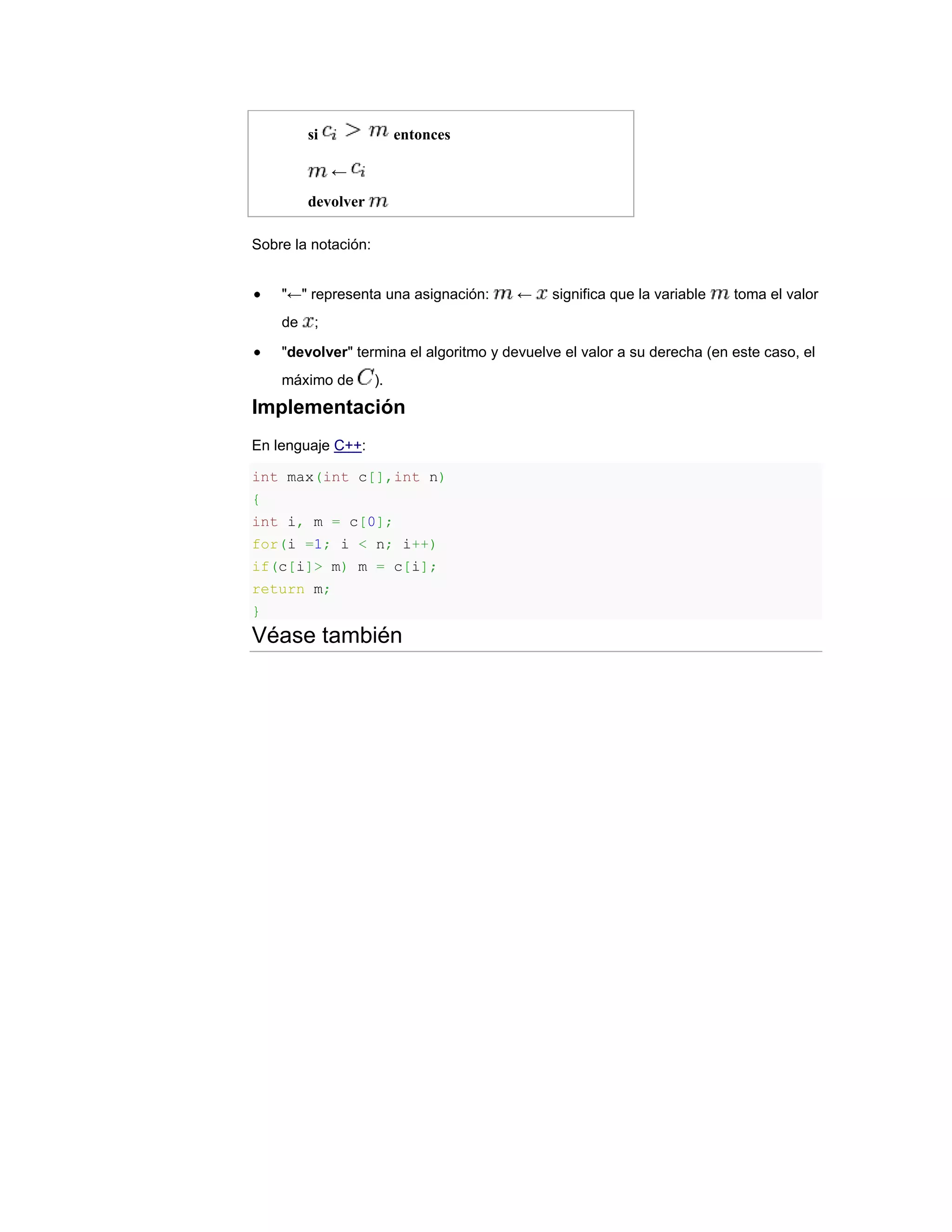 si               entonces

              ←
         devolver

Sobre la notación:


    "←" representa una asignación:      ←    significa que la variable   toma el valor
    de    ;

    "devolver" termina el algoritmo y devuelve el valor a su derecha (en este caso, el
    máximo de        ).
Implementación
En lenguaje C++:

int max(int c[],int n)
{
int i, m = c[0];
for(i =1; i < n; i++)
if(c[i]> m) m = c[i];
return m;
}
Véase también
 
