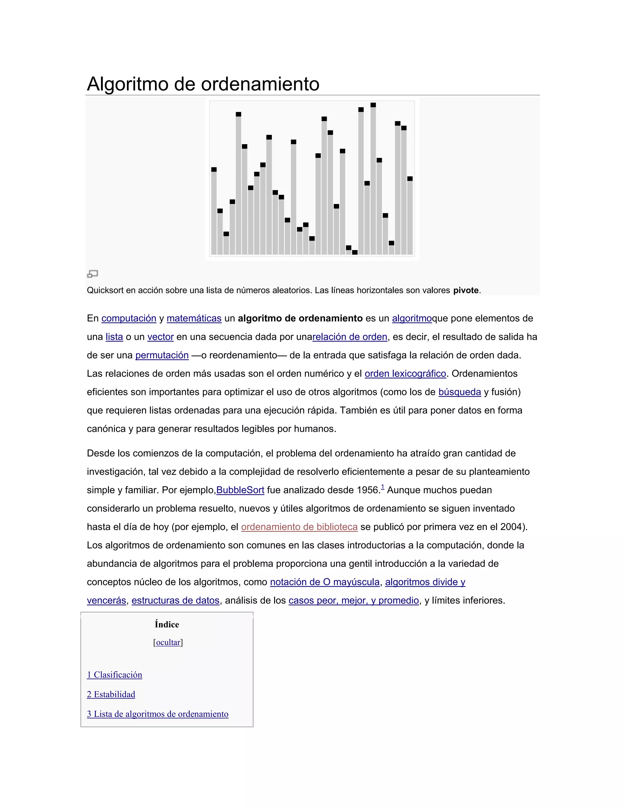Algoritmo de ordenamiento




Quicksort en acción sobre una lista de números aleatorios. Las líneas horizontales son valores pivote.


En computación y matemáticas un algoritmo de ordenamiento es un algoritmoque pone elementos de
una lista o un vector en una secuencia dada por unarelación de orden, es decir, el resultado de salida ha
de ser una permutación —o reordenamiento— de la entrada que satisfaga la relación de orden dada.
Las relaciones de orden más usadas son el orden numérico y el orden lexicográfico. Ordenamientos
eficientes son importantes para optimizar el uso de otros algoritmos (como los de búsqueda y fusión)
que requieren listas ordenadas para una ejecución rápida. También es útil para poner datos en forma
canónica y para generar resultados legibles por humanos.

Desde los comienzos de la computación, el problema del ordenamiento ha atraído gran cantidad de
investigación, tal vez debido a la complejidad de resolverlo eficientemente a pesar de su planteamiento
simple y familiar. Por ejemplo,BubbleSort fue analizado desde 1956.1 Aunque muchos puedan
considerarlo un problema resuelto, nuevos y útiles algoritmos de ordenamiento se siguen inventado
hasta el día de hoy (por ejemplo, el ordenamiento de biblioteca se publicó por primera vez en el 2004).
Los algoritmos de ordenamiento son comunes en las clases introductorias a la computación, donde la
abundancia de algoritmos para el problema proporciona una gentil introducción a la variedad de
conceptos núcleo de los algoritmos, como notación de O mayúscula, algoritmos divide y
vencerás, estructuras de datos, análisis de los casos peor, mejor, y promedio, y límites inferiores.

                  Índice
                  [ocultar]


1 Clasificación

2 Estabilidad

3 Lista de algoritmos de ordenamiento
 