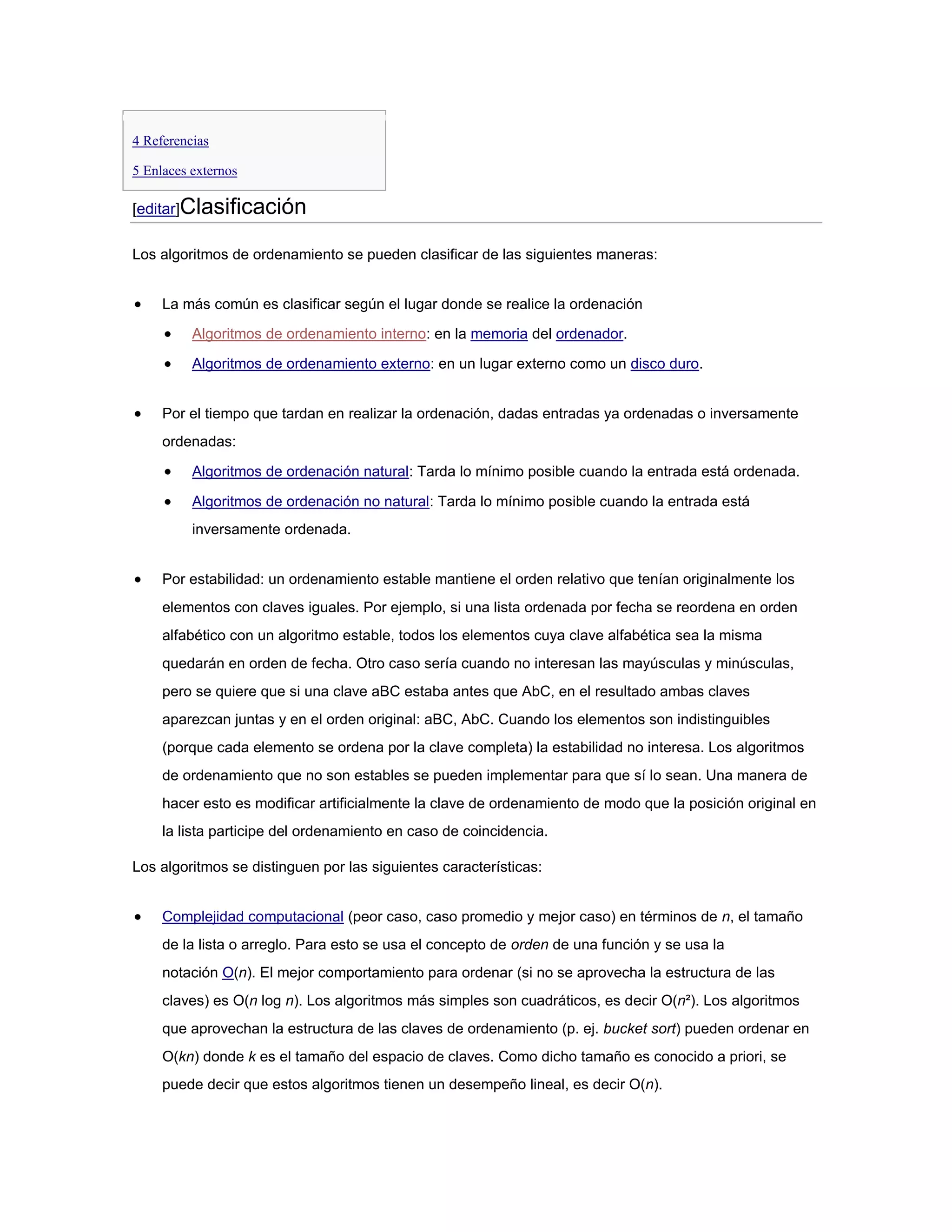 4 Referencias

5 Enlaces externos

[editar]Clasificación

Los algoritmos de ordenamiento se pueden clasificar de las siguientes maneras:


     La más común es clasificar según el lugar donde se realice la ordenación

          Algoritmos de ordenamiento interno: en la memoria del ordenador.

          Algoritmos de ordenamiento externo: en un lugar externo como un disco duro.


     Por el tiempo que tardan en realizar la ordenación, dadas entradas ya ordenadas o inversamente
     ordenadas:

          Algoritmos de ordenación natural: Tarda lo mínimo posible cuando la entrada está ordenada.

          Algoritmos de ordenación no natural: Tarda lo mínimo posible cuando la entrada está
          inversamente ordenada.


     Por estabilidad: un ordenamiento estable mantiene el orden relativo que tenían originalmente los
     elementos con claves iguales. Por ejemplo, si una lista ordenada por fecha se reordena en orden
     alfabético con un algoritmo estable, todos los elementos cuya clave alfabética sea la misma
     quedarán en orden de fecha. Otro caso sería cuando no interesan las mayúsculas y minúsculas,
     pero se quiere que si una clave aBC estaba antes que AbC, en el resultado ambas claves
     aparezcan juntas y en el orden original: aBC, AbC. Cuando los elementos son indistinguibles
     (porque cada elemento se ordena por la clave completa) la estabilidad no interesa. Los algoritmos
     de ordenamiento que no son estables se pueden implementar para que sí lo sean. Una manera de
     hacer esto es modificar artificialmente la clave de ordenamiento de modo que la posición original en
     la lista participe del ordenamiento en caso de coincidencia.

Los algoritmos se distinguen por las siguientes características:


     Complejidad computacional (peor caso, caso promedio y mejor caso) en términos de n, el tamaño
     de la lista o arreglo. Para esto se usa el concepto de orden de una función y se usa la
     notación O(n). El mejor comportamiento para ordenar (si no se aprovecha la estructura de las
     claves) es O(n log n). Los algoritmos más simples son cuadráticos, es decir O(n²). Los algoritmos
     que aprovechan la estructura de las claves de ordenamiento (p. ej. bucket sort) pueden ordenar en
     O(kn) donde k es el tamaño del espacio de claves. Como dicho tamaño es conocido a priori, se
     puede decir que estos algoritmos tienen un desempeño lineal, es decir O(n).
 