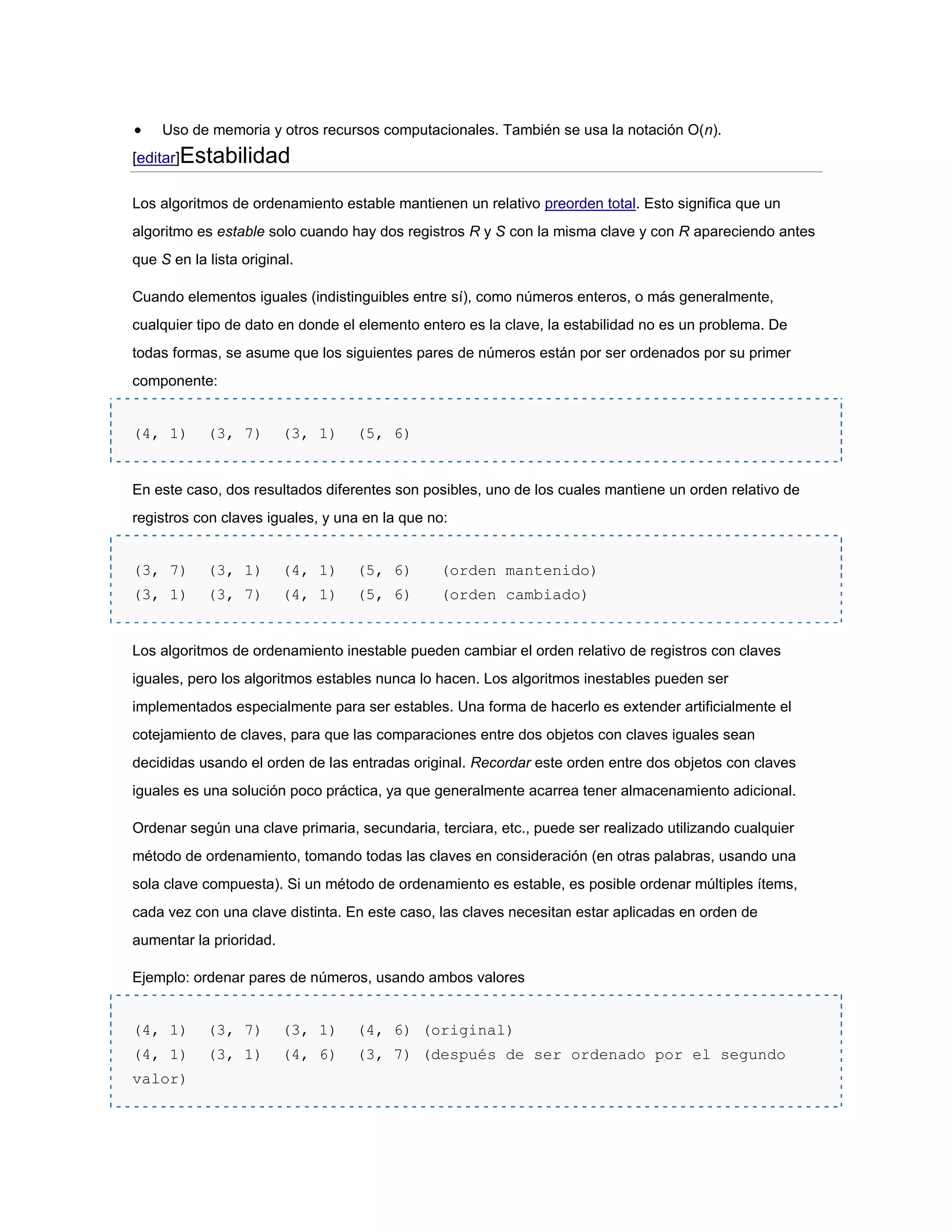 Uso de memoria y otros recursos computacionales. También se usa la notación O(n).
[editar]Estabilidad

Los algoritmos de ordenamiento estable mantienen un relativo preorden total. Esto significa que un
algoritmo es estable solo cuando hay dos registros R y S con la misma clave y con R apareciendo antes
que S en la lista original.

Cuando elementos iguales (indistinguibles entre sí), como números enteros, o más generalmente,
cualquier tipo de dato en donde el elemento entero es la clave, la estabilidad no es un problema. De
todas formas, se asume que los siguientes pares de números están por ser ordenados por su primer
componente:


(4, 1)      (3, 7)       (3, 1)   (5, 6)


En este caso, dos resultados diferentes son posibles, uno de los cuales mantiene un orden relativo de
registros con claves iguales, y una en la que no:


(3, 7)      (3, 1)       (4, 1)   (5, 6)       (orden mantenido)
(3, 1)      (3, 7)       (4, 1)   (5, 6)       (orden cambiado)


Los algoritmos de ordenamiento inestable pueden cambiar el orden relativo de registros con claves
iguales, pero los algoritmos estables nunca lo hacen. Los algoritmos inestables pueden ser
implementados especialmente para ser estables. Una forma de hacerlo es extender artificialmente el
cotejamiento de claves, para que las comparaciones entre dos objetos con claves iguales sean
decididas usando el orden de las entradas original. Recordar este orden entre dos objetos con claves
iguales es una solución poco práctica, ya que generalmente acarrea tener almacenamiento adicional.

Ordenar según una clave primaria, secundaria, terciara, etc., puede ser realizado utilizando cualquier
método de ordenamiento, tomando todas las claves en consideración (en otras palabras, usando una
sola clave compuesta). Si un método de ordenamiento es estable, es posible ordenar múltiples ítems,
cada vez con una clave distinta. En este caso, las claves necesitan estar aplicadas en orden de
aumentar la prioridad.

Ejemplo: ordenar pares de números, usando ambos valores


(4, 1)      (3, 7)       (3, 1)   (4, 6) (original)
(4, 1)      (3, 1)       (4, 6)   (3, 7) (después de ser ordenado por el segundo
valor)
 