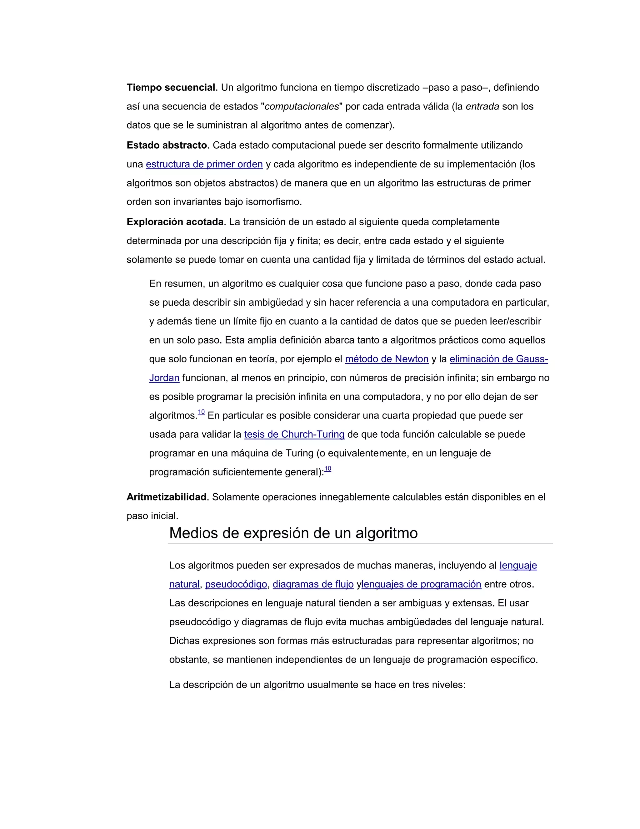 Tiempo secuencial. Un algoritmo funciona en tiempo discretizado –paso a paso–, definiendo
así una secuencia de estados "computacionales" por cada entrada válida (la entrada son los
datos que se le suministran al algoritmo antes de comenzar).

Estado abstracto. Cada estado computacional puede ser descrito formalmente utilizando
una estructura de primer orden y cada algoritmo es independiente de su implementación (los
algoritmos son objetos abstractos) de manera que en un algoritmo las estructuras de primer
orden son invariantes bajo isomorfismo.

Exploración acotada. La transición de un estado al siguiente queda completamente
determinada por una descripción fija y finita; es decir, entre cada estado y el siguiente
solamente se puede tomar en cuenta una cantidad fija y limitada de términos del estado actual.

     En resumen, un algoritmo es cualquier cosa que funcione paso a paso, donde cada paso
     se pueda describir sin ambigüedad y sin hacer referencia a una computadora en particular,
     y además tiene un límite fijo en cuanto a la cantidad de datos que se pueden leer/escribir
     en un solo paso. Esta amplia definición abarca tanto a algoritmos prácticos como aquellos
     que solo funcionan en teoría, por ejemplo el método de Newton y la eliminación de Gauss-
     Jordan funcionan, al menos en principio, con números de precisión infinita; sin embargo no
     es posible programar la precisión infinita en una computadora, y no por ello dejan de ser
     algoritmos.10 En particular es posible considerar una cuarta propiedad que puede ser
     usada para validar la tesis de Church-Turing de que toda función calculable se puede
     programar en una máquina de Turing (o equivalentemente, en un lenguaje de
     programación suficientemente general):10

Aritmetizabilidad. Solamente operaciones innegablemente calculables están disponibles en el
paso inicial.
          Medios de expresión de un algoritmo

          Los algoritmos pueden ser expresados de muchas maneras, incluyendo al lenguaje
          natural, pseudocódigo, diagramas de flujo ylenguajes de programación entre otros.
          Las descripciones en lenguaje natural tienden a ser ambiguas y extensas. El usar
          pseudocódigo y diagramas de flujo evita muchas ambigüedades del lenguaje natural.
          Dichas expresiones son formas más estructuradas para representar algoritmos; no
          obstante, se mantienen independientes de un lenguaje de programación específico.

          La descripción de un algoritmo usualmente se hace en tres niveles:
 