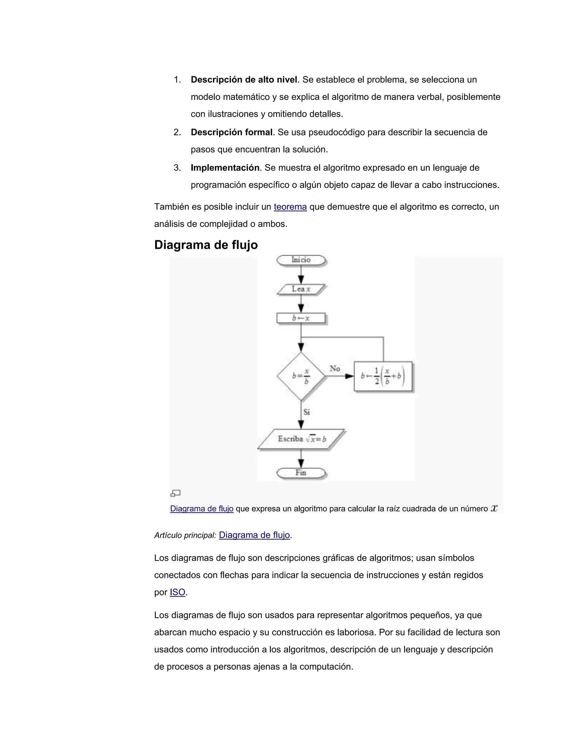 1.    Descripción de alto nivel. Se establece el problema, se selecciona un
           modelo matemático y se explica el algoritmo de manera verbal, posiblemente
           con ilustraciones y omitiendo detalles.

     2.    Descripción formal. Se usa pseudocódigo para describir la secuencia de
           pasos que encuentran la solución.

     3.    Implementación. Se muestra el algoritmo expresado en un lenguaje de
           programación específico o algún objeto capaz de llevar a cabo instrucciones.

También es posible incluir un teorema que demuestre que el algoritmo es correcto, un
análisis de complejidad o ambos.

Diagrama de flujo




    Diagrama de flujo que expresa un algoritmo para calcular la raíz cuadrada de un número


Artículo principal: Diagrama de flujo.

Los diagramas de flujo son descripciones gráficas de algoritmos; usan símbolos
conectados con flechas para indicar la secuencia de instrucciones y están regidos
por ISO.

Los diagramas de flujo son usados para representar algoritmos pequeños, ya que
abarcan mucho espacio y su construcción es laboriosa. Por su facilidad de lectura son
usados como introducción a los algoritmos, descripción de un lenguaje y descripción
de procesos a personas ajenas a la computación.
 