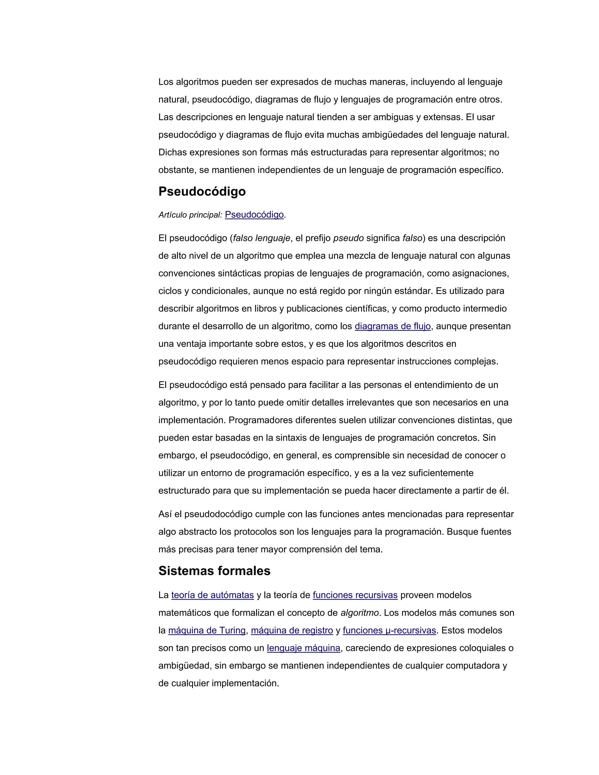 Los algoritmos pueden ser expresados de muchas maneras, incluyendo al lenguaje
natural, pseudocódigo, diagramas de flujo y lenguajes de programación entre otros.
Las descripciones en lenguaje natural tienden a ser ambiguas y extensas. El usar
pseudocódigo y diagramas de flujo evita muchas ambigüedades del lenguaje natural.
Dichas expresiones son formas más estructuradas para representar algoritmos; no
obstante, se mantienen independientes de un lenguaje de programación específico.

Pseudocódigo
Artículo principal: Pseudocódigo.

El pseudocódigo (falso lenguaje, el prefijo pseudo significa falso) es una descripción
de alto nivel de un algoritmo que emplea una mezcla de lenguaje natural con algunas
convenciones sintácticas propias de lenguajes de programación, como asignaciones,
ciclos y condicionales, aunque no está regido por ningún estándar. Es utilizado para
describir algoritmos en libros y publicaciones científicas, y como producto intermedio
durante el desarrollo de un algoritmo, como los diagramas de flujo, aunque presentan
una ventaja importante sobre estos, y es que los algoritmos descritos en
pseudocódigo requieren menos espacio para representar instrucciones complejas.

El pseudocódigo está pensado para facilitar a las personas el entendimiento de un
algoritmo, y por lo tanto puede omitir detalles irrelevantes que son necesarios en una
implementación. Programadores diferentes suelen utilizar convenciones distintas, que
pueden estar basadas en la sintaxis de lenguajes de programación concretos. Sin
embargo, el pseudocódigo, en general, es comprensible sin necesidad de conocer o
utilizar un entorno de programación específico, y es a la vez suficientemente
estructurado para que su implementación se pueda hacer directamente a partir de él.

Así el pseudodocódigo cumple con las funciones antes mencionadas para representar
algo abstracto los protocolos son los lenguajes para la programación. Busque fuentes
más precisas para tener mayor comprensión del tema.

Sistemas formales
La teoría de autómatas y la teoría de funciones recursivas proveen modelos
matemáticos que formalizan el concepto de algoritmo. Los modelos más comunes son
la máquina de Turing, máquina de registro y funciones μ-recursivas. Estos modelos
son tan precisos como un lenguaje máquina, careciendo de expresiones coloquiales o
ambigüedad, sin embargo se mantienen independientes de cualquier computadora y
de cualquier implementación.
 