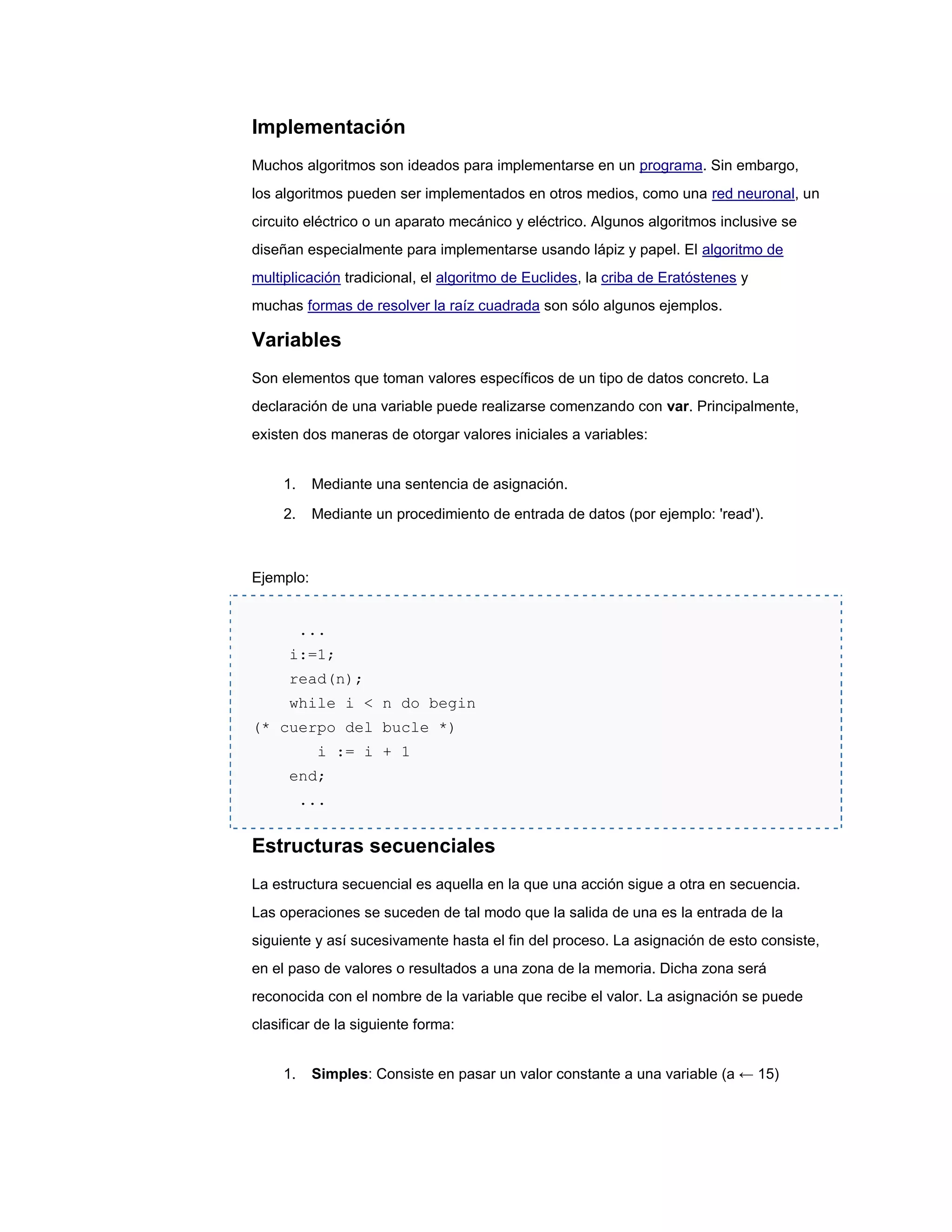 Implementación
Muchos algoritmos son ideados para implementarse en un programa. Sin embargo,
los algoritmos pueden ser implementados en otros medios, como una red neuronal, un
circuito eléctrico o un aparato mecánico y eléctrico. Algunos algoritmos inclusive se
diseñan especialmente para implementarse usando lápiz y papel. El algoritmo de
multiplicación tradicional, el algoritmo de Euclides, la criba de Eratóstenes y
muchas formas de resolver la raíz cuadrada son sólo algunos ejemplos.

Variables
Son elementos que toman valores específicos de un tipo de datos concreto. La
declaración de una variable puede realizarse comenzando con var. Principalmente,
existen dos maneras de otorgar valores iniciales a variables:


     1.    Mediante una sentencia de asignación.

     2.    Mediante un procedimiento de entrada de datos (por ejemplo: 'read').



Ejemplo:


          ...
      i:=1;
      read(n);
      while i < n do begin
(* cuerpo del bucle *)
            i := i + 1
      end;
          ...


Estructuras secuenciales
La estructura secuencial es aquella en la que una acción sigue a otra en secuencia.
Las operaciones se suceden de tal modo que la salida de una es la entrada de la
siguiente y así sucesivamente hasta el fin del proceso. La asignación de esto consiste,
en el paso de valores o resultados a una zona de la memoria. Dicha zona será
reconocida con el nombre de la variable que recibe el valor. La asignación se puede
clasificar de la siguiente forma:


     1.    Simples: Consiste en pasar un valor constante a una variable (a ← 15)
 