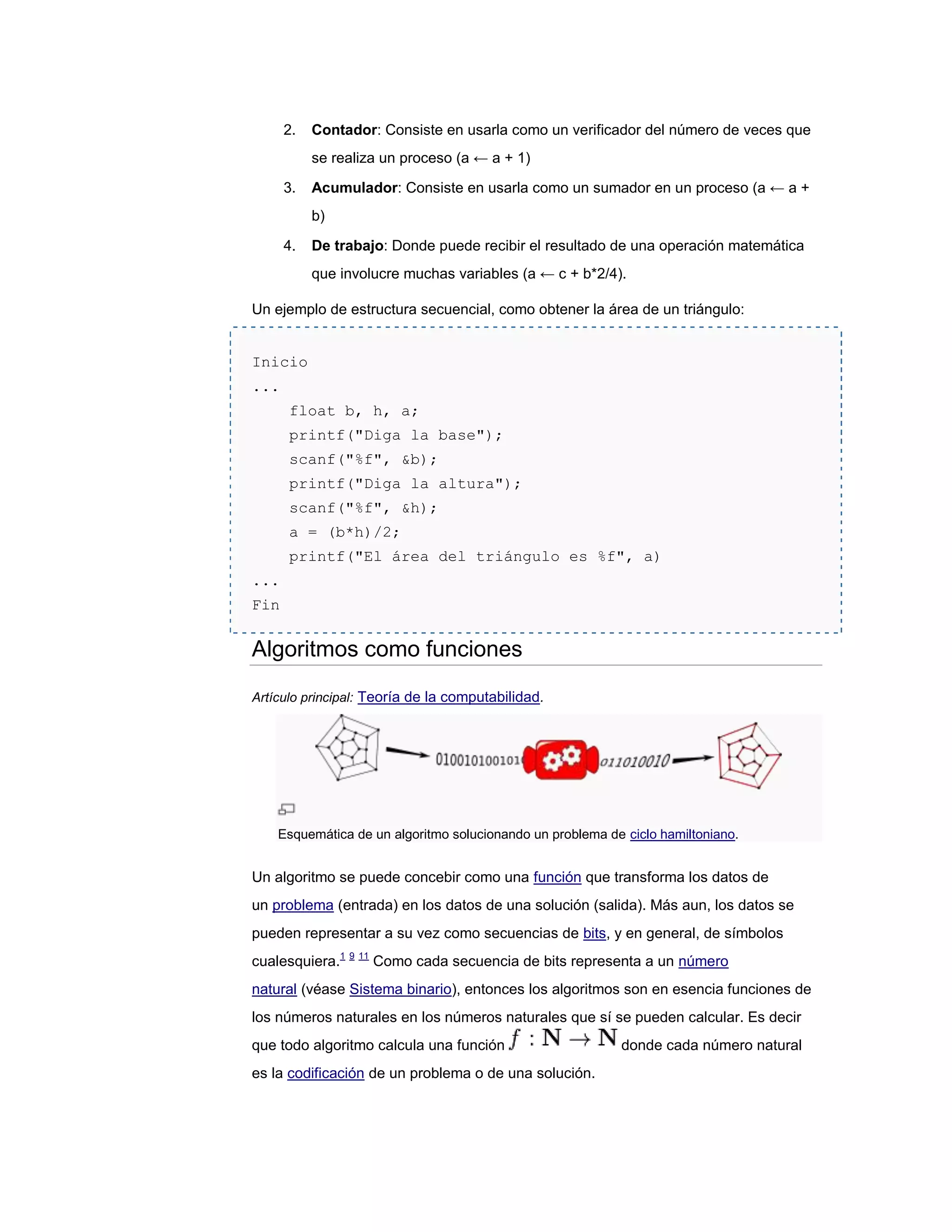 2.   Contador: Consiste en usarla como un verificador del número de veces que
           se realiza un proceso (a ← a + 1)

      3.   Acumulador: Consiste en usarla como un sumador en un proceso (a ← a +
           b)

      4.   De trabajo: Donde puede recibir el resultado de una operación matemática
           que involucre muchas variables (a ← c + b*2/4).

Un ejemplo de estructura secuencial, como obtener la área de un triángulo:


Inicio
...
      float b, h, a;
      printf("Diga la base");
      scanf("%f", &b);
      printf("Diga la altura");
      scanf("%f", &h);
      a = (b*h)/2;
      printf("El área del triángulo es %f", a)
...
Fin


Algoritmos como funciones

Artículo principal: Teoría de la computabilidad.




    Esquemática de un algoritmo solucionando un problema de ciclo hamiltoniano.


Un algoritmo se puede concebir como una función que transforma los datos de
un problema (entrada) en los datos de una solución (salida). Más aun, los datos se
pueden representar a su vez como secuencias de bits, y en general, de símbolos
cualesquiera.1 9 11 Como cada secuencia de bits representa a un número
natural (véase Sistema binario), entonces los algoritmos son en esencia funciones de
los números naturales en los números naturales que sí se pueden calcular. Es decir
que todo algoritmo calcula una función                     donde cada número natural
es la codificación de un problema o de una solución.
 
