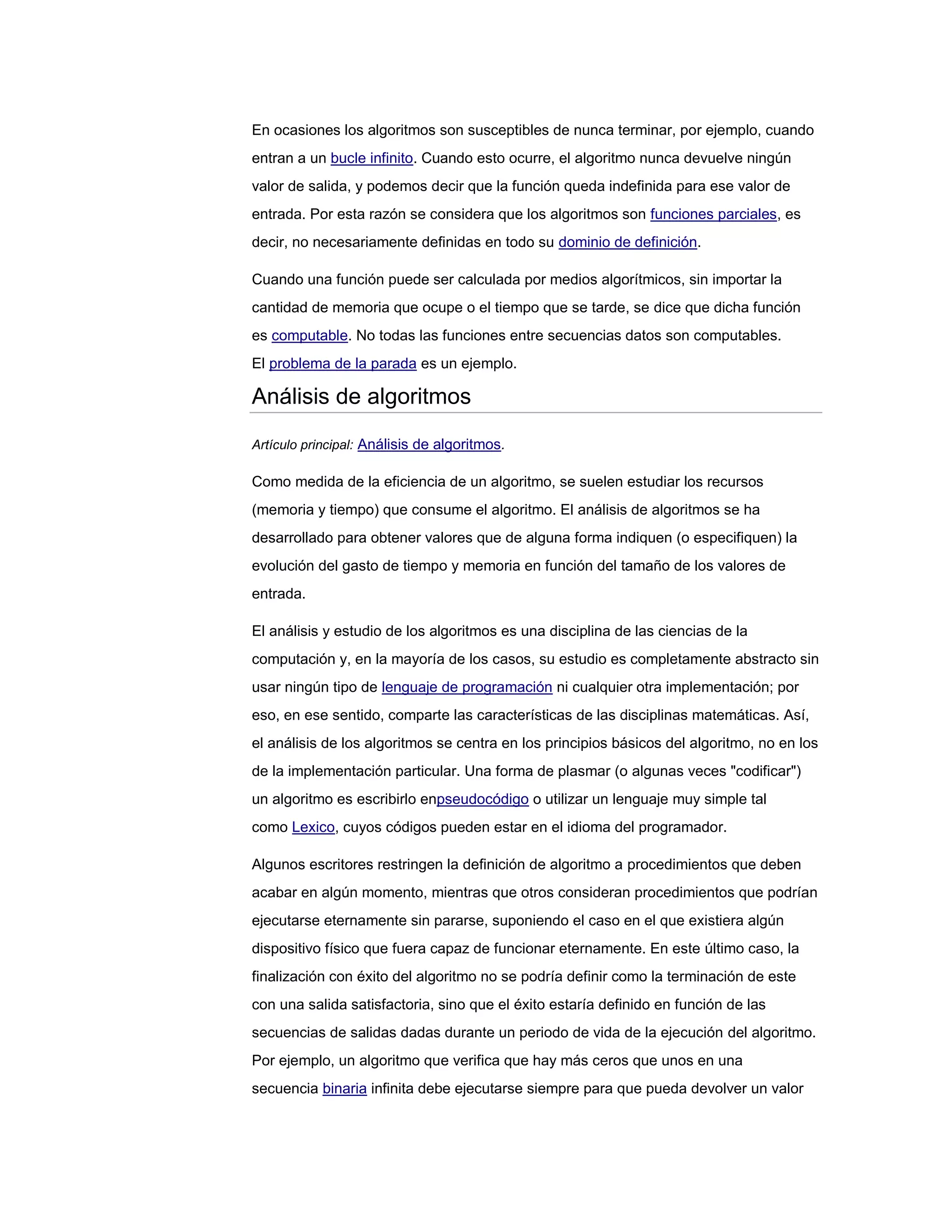 En ocasiones los algoritmos son susceptibles de nunca terminar, por ejemplo, cuando
entran a un bucle infinito. Cuando esto ocurre, el algoritmo nunca devuelve ningún
valor de salida, y podemos decir que la función queda indefinida para ese valor de
entrada. Por esta razón se considera que los algoritmos son funciones parciales, es
decir, no necesariamente definidas en todo su dominio de definición.

Cuando una función puede ser calculada por medios algorítmicos, sin importar la
cantidad de memoria que ocupe o el tiempo que se tarde, se dice que dicha función
es computable. No todas las funciones entre secuencias datos son computables.
El problema de la parada es un ejemplo.

Análisis de algoritmos

Artículo principal: Análisis de algoritmos.

Como medida de la eficiencia de un algoritmo, se suelen estudiar los recursos
(memoria y tiempo) que consume el algoritmo. El análisis de algoritmos se ha
desarrollado para obtener valores que de alguna forma indiquen (o especifiquen) la
evolución del gasto de tiempo y memoria en función del tamaño de los valores de
entrada.

El análisis y estudio de los algoritmos es una disciplina de las ciencias de la
computación y, en la mayoría de los casos, su estudio es completamente abstracto sin
usar ningún tipo de lenguaje de programación ni cualquier otra implementación; por
eso, en ese sentido, comparte las características de las disciplinas matemáticas. Así,
el análisis de los algoritmos se centra en los principios básicos del algoritmo, no en los
de la implementación particular. Una forma de plasmar (o algunas veces "codificar")
un algoritmo es escribirlo enpseudocódigo o utilizar un lenguaje muy simple tal
como Lexico, cuyos códigos pueden estar en el idioma del programador.

Algunos escritores restringen la definición de algoritmo a procedimientos que deben
acabar en algún momento, mientras que otros consideran procedimientos que podrían
ejecutarse eternamente sin pararse, suponiendo el caso en el que existiera algún
dispositivo físico que fuera capaz de funcionar eternamente. En este último caso, la
finalización con éxito del algoritmo no se podría definir como la terminación de este
con una salida satisfactoria, sino que el éxito estaría definido en función de las
secuencias de salidas dadas durante un periodo de vida de la ejecución del algoritmo.
Por ejemplo, un algoritmo que verifica que hay más ceros que unos en una
secuencia binaria infinita debe ejecutarse siempre para que pueda devolver un valor
 