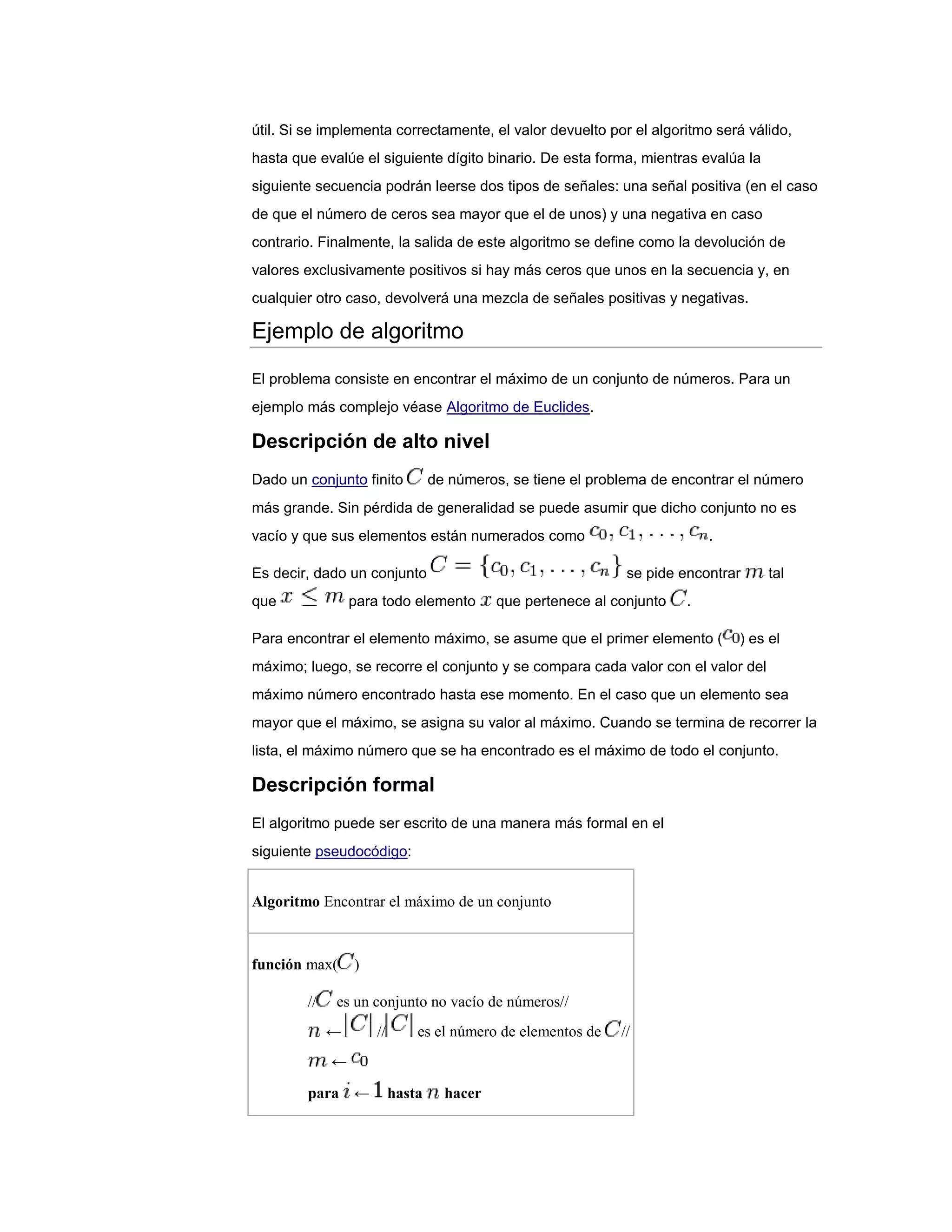 útil. Si se implementa correctamente, el valor devuelto por el algoritmo será válido,
hasta que evalúe el siguiente dígito binario. De esta forma, mientras evalúa la
siguiente secuencia podrán leerse dos tipos de señales: una señal positiva (en el caso
de que el número de ceros sea mayor que el de unos) y una negativa en caso
contrario. Finalmente, la salida de este algoritmo se define como la devolución de
valores exclusivamente positivos si hay más ceros que unos en la secuencia y, en
cualquier otro caso, devolverá una mezcla de señales positivas y negativas.

Ejemplo de algoritmo

El problema consiste en encontrar el máximo de un conjunto de números. Para un
ejemplo más complejo véase Algoritmo de Euclides.

Descripción de alto nivel
Dado un conjunto finito           de números, se tiene el problema de encontrar el número
más grande. Sin pérdida de generalidad se puede asumir que dicho conjunto no es
vacío y que sus elementos están numerados como                              .

Es decir, dado un conjunto                                     se pide encontrar     tal
que              para todo elemento         que pertenece al conjunto   .

Para encontrar el elemento máximo, se asume que el primer elemento (            ) es el
máximo; luego, se recorre el conjunto y se compara cada valor con el valor del
máximo número encontrado hasta ese momento. En el caso que un elemento sea
mayor que el máximo, se asigna su valor al máximo. Cuando se termina de recorrer la
lista, el máximo número que se ha encontrado es el máximo de todo el conjunto.

Descripción formal
El algoritmo puede ser escrito de una manera más formal en el
siguiente pseudocódigo:


Algoritmo Encontrar el máximo de un conjunto



función max(     )

        //   es un conjunto no vacío de números//
             ←       //       es el número de elementos de    //
             ←

        para ←            hasta     hacer
 