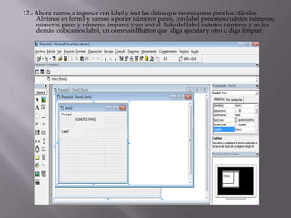 12.- Ahora vamos a ingresar con label y text los datos que necesitamos para los cálculos.
Abrimos en form1 y vamos a poner números pares, con label ponemos cuántos números,
números pares y números impares y un text al lado del label cuántos números y en los
demás colocamos label, un commandButton que diga ejecutar y otro q diga limpiar.
 