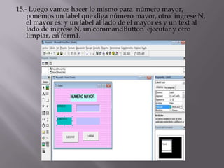 15.- Luego vamos hacer lo mismo para número mayor,
ponemos un label que diga número mayor, otro ingrese N,
el mayor es: y un label al lado de el mayor es y un text al
lado de ingrese N, un commandButton ejecutar y otro
limpiar, en form1.
 