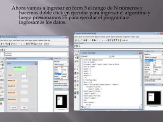 Ahora vamos a ingresar en form 5 el rango de N números y
hacemos doble click en ejecutar para ingresar el algoritmo y
luego presionamos F5 para ejecutar el programa e
ingresamos los datos.
 