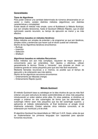 Generalidades
Tipos de Algoritmos
Para poder ordenar una cantidad determinada de números almacenados en un
vector o matriz, existen distintos métodos (algoritmos) con distintas
características y complejidad.
Existe desde el método más simple, como el Bubblesort (o Método Burbúja),
que son simples iteraciones, hasta el Quicksort (Método Rápido), que al estar
optimizado usando recursión, su tiempo de ejecución es menor y es más
efectivo.
Algoritmos basados en métodos Iterativos:
Estos métodos son simples de entender y de programar ya que son iterativos,
simples ciclos y sentencias que hacen que el vector pueda ser ordenado.
Dentro de los Algoritmos iterativos encontramos:
– Burbuja
– Inserción
– Selección
– Shellsort
Algoritmos basados en métodos Recursivos:
Estos métodos son aún más complejos, requieren de mayor atención y
conocimiento para ser entendidos. Son rápidos y efectivos, utilizan
generalmente la técnica “Divide y Vencerás”, que consiste en dividir un
problema grande en varios pequeños para que sea más fácil resolverlos.
Mediante llamadas recursivas a sí mismos, es posible que el tiempo de
ejecución y de ordenación sea más óptimo.
Dentro de los algoritmos recursivos encontramos:
– Ordenamiento por Mezclas (merge)
– Ordenamiento Rápido (quick)
Método Quicksort
El método Quicksort basa su estrategia en la idea intuitiva de que es más fácil
ordenar una gran estructura de datos subdividiéndolas en otras más pequeñas
introduciendo un orden relativo entre ellas. En otras palabras, si dividimos el
arreglo a ordenar en dos subarreglos de forma que los elementos del
subarreglo inferior sean más pequeños que los del subarreglo superior, y
aplicamos el método reiteradamente, al final tendremos el arreglo inicial
totalmente ordenado. Existen además otros métodos conocidos, el de
ordenación por montículo y el de shell.
El algoritmo Quicksort fue desarrollado en 1962 por C.A.R. Hoare, antes de que
se implementaran los primeros lenguajes con capacidad para ejecutar
funciones recursivas.
 