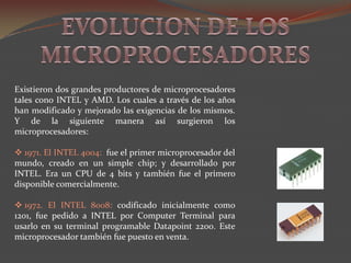 EVOLUCION DE LOS MICROPROCESADORESExistieron dos grandes productores de microprocesadores tales cono INTEL y AMD. Los cuales a través de los años han modificado y mejorado las exigencias de los mismos. Y de la siguiente manera así surgieron los microprocesadores:  1971. El INTEL 4004:  fue el primer microprocesador del mundo, creado en un simple chip; y desarrollado por INTEL. Era un CPU de 4 bits y también fue el primero disponible comercialmente. 