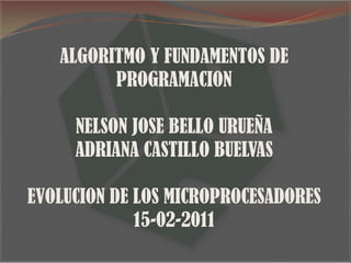 ALGORITMO Y FUNDAMENTOS DE PROGRAMACION NELSON JOSE BELLO URUEÑA ADRIANA CASTILLO BUELVAS EVOLUCION DE LOS MICROPROCESADORES 15-02-2011 