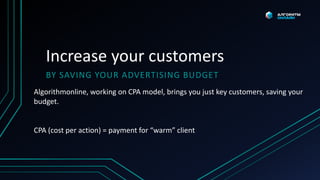 Increase your customers
BY SAVING YOUR ADVERTISING BUDGET
Algorithmonline, working on CPA model, brings you just key customers, saving your
budget.
CPA (cost per action) = payment for “warm” client
 