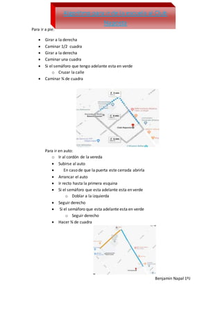 Para ir a pie:
 Girar a la derecha
 Caminar 1/2 cuadra
 Girar a la derecha
 Caminar una cuadra
 Si el semáforo que tengo adelante esta en verde
o Cruzar la calle
 Caminar ¾ de cuadra
Para ir en auto:
o Ir al cordón de la vereda
 Subirse al auto
 En caso de que la puerta este cerrada abrirla
 Arrancar el auto
 Ir recto hasta la primera esquina
 Si el semáforo que esta adelante esta en verde
o Doblar a la izquierda
 Seguir derecho
 Si el semáforo que esta adelante esta en verde
o Seguir derecho
 Hacer ¾ de cuadra
Benjamin Napal 1ºJ
Algoritmo para ir de la escuela al Club
Naposta
 