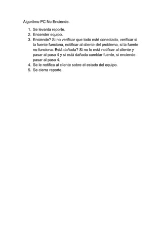 Algoritmo PC No Enciende.
1. Se levanta reporte.
2. Encender equipo.
3. Enciende? Si no verificar que todo esté conectado, verificar si
la fuente funciona, notificar al cliente del problema, si la fuente
no funciona. Está dañada? Si no lo está notificar al cliente y
pasar al paso 4 y si está dañada cambiar fuente, si enciende
pasar al paso 4.
4. Se le notifica al cliente sobre el estado del equipo.
5. Se cierra reporte.
 