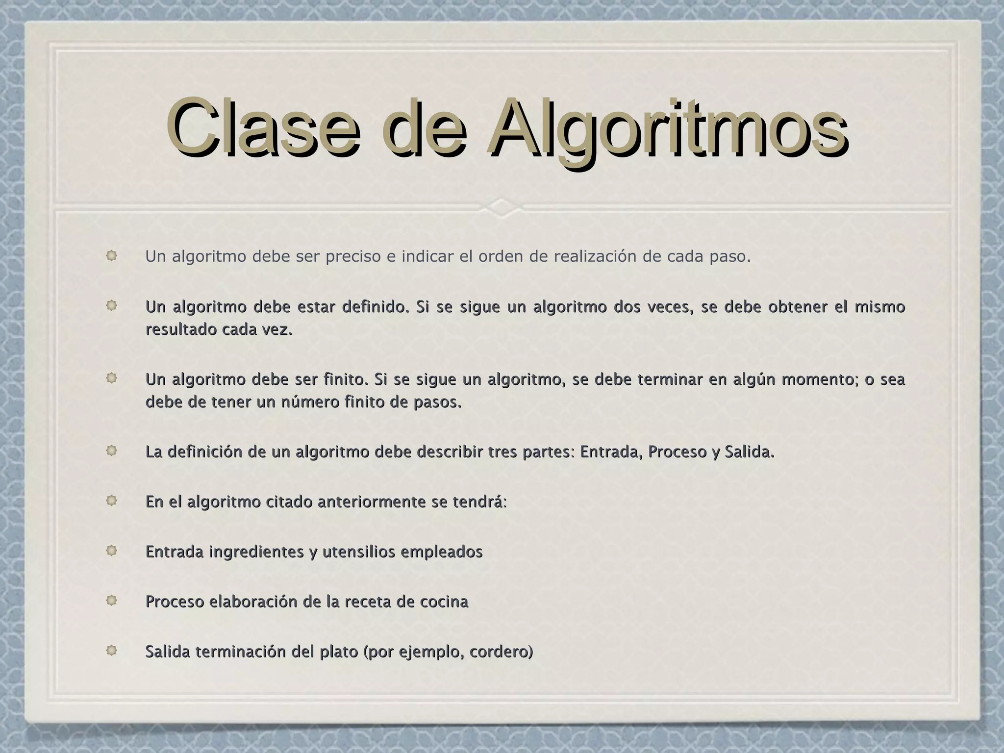 Clase de AlgoritmosClase de Algoritmos
Un algoritmo debe ser preciso e indicar el orden de realización de cada paso.
Un algoritmo debe estar definido. Si se sigue un algoritmo dos veces, se debe obtener el mismoUn algoritmo debe estar definido. Si se sigue un algoritmo dos veces, se debe obtener el mismo
resultado cada vez.resultado cada vez.
Un algoritmo debe ser finito. Si se sigue un algoritmo, se debe terminar en algún momento; o seaUn algoritmo debe ser finito. Si se sigue un algoritmo, se debe terminar en algún momento; o sea
debe de tener un número finito de pasos.debe de tener un número finito de pasos.
La definición de un algoritmo debe describir tres partes: Entrada, Proceso y Salida.La definición de un algoritmo debe describir tres partes: Entrada, Proceso y Salida.
En el algoritmo citado anteriormente se tendrá:En el algoritmo citado anteriormente se tendrá:
EntradaEntrada ingredientes y utensilios empleadosingredientes y utensilios empleados
ProcesoProceso elaboración de la receta de cocinaelaboración de la receta de cocina
SalidaSalida terminación del plato (por ejemplo, cordero)terminación del plato (por ejemplo, cordero)
 