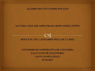 ALGORITMO CON CONDICIONALES
ALUNMO: JOSE EDUARDO PRADA HERNANDEZ (359707)
DOCENTE: ING. LEONARDO MEZA DE LA HOZ
UNIVERSIDAD COOPERATIVA DE COLOMBIA
FALCULTAD DE INGENIERIA
SANTA MARTA (MAG)
07/10/2013
 