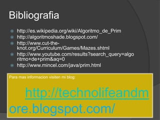 Bibliografiahttp://es.wikipedia.org/wiki/Algoritmo_de_Primhttp://algoritmoshade.blogspot.com/http://www.cut-the-knot.org/Curriculum/Games/Mazes.shtmlhttp://www.youtube.com/results?search_query=algoritmo+de+prim&aq=0http://www.mincel.com/java/prim.htmlPara mas informacion visiten mi blog:http://technolifeandmore.blogspot.com/