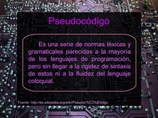 Pseudocódigo

          Es una serie de normas léxicas y
      gramaticales parecidas a la mayoría
      de los lenguajes de programación,
      pero sin llegar a la rigidez de sintaxis
      de estos ni a la fluidez del lenguaje
      coloquial.


Fuente: http://es.wikipedia.org/wiki/Pseudoc%C3%B3digo
 