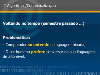 # Algoritmos/Contextualização Voltando no tempo (semestre passado ...) Problemática: Computador  só entende  a linguagem binária; O ser humano  prefere  conversar na sua linguagem de alto nível. 