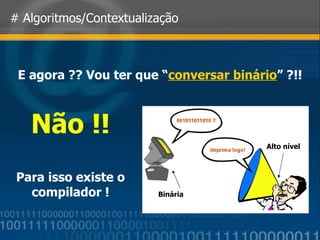 # Algoritmos/Contextualização E agora ?? Vou ter que “ conversar binário ” ?!! Binária Alto nível Não !! Para isso existe o compilador ! 