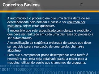 Conceitos Básicos A automação é o processo em que uma tarefa deixa de ser desempenhada pelo homem e passa a ser  realizada por máquinas , sejam estas quaisquer. É necessário que seja  especificado com clareza  e exatidão o que deve ser realizado em cada uma das fases do processo a ser automatizado. A especificação da seqüência ordenada de passos que deve ser seguida para a realização de uma tarefa, chama-se  algoritmo . Para que o computador possa desempenhar uma tarefa é necessário que esta seja detalhada passo a passo para a máquina, utilizando aquilo que chamamos de  programa . 