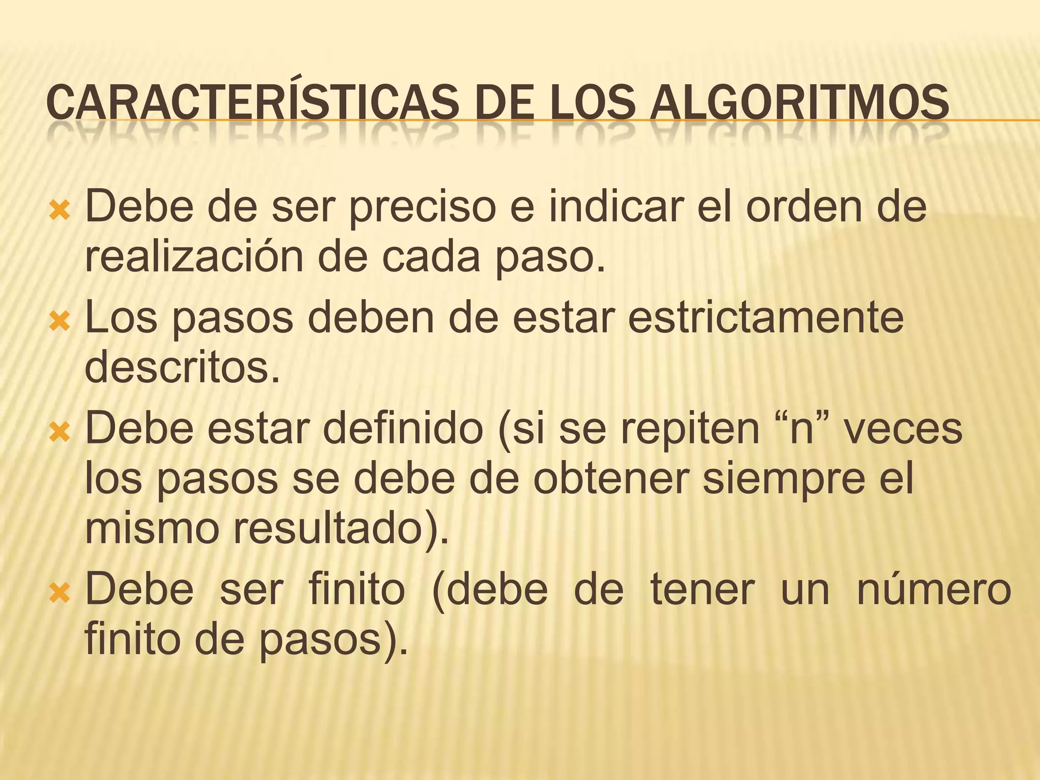 Características de los algoritmosDebe de ser preciso e indicar el orden de realización de cada paso.Los pasos deben de estar estrictamente descritos.Debe estar definido (si se repiten “n” veces los pasos se debe de obtener siempre el mismo resultado).Debe ser finito (debe de tener un número finito de pasos).
