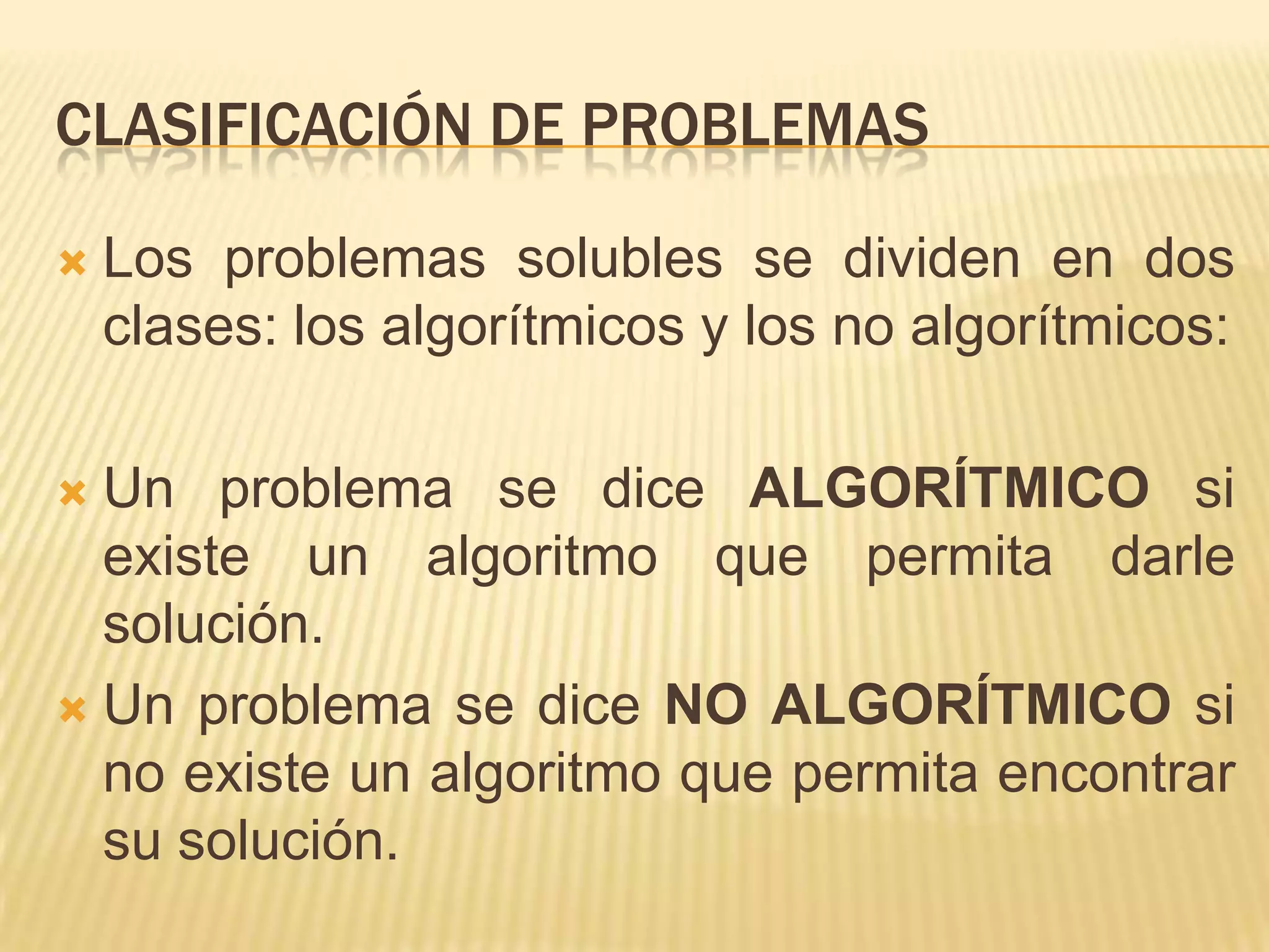 Clasificación de problemasLos problemas solubles se dividen en dos clases: los algorítmicos y los no algorítmicos:Un problema se dice ALGORÍTMICO si existe un algoritmo que permita darle solución.Un problema se dice NO ALGORÍTMICO si no existe un algoritmo que permita encontrar su solución.