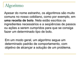 Algoritmo Apesar do nome estranho, os algoritmos são muito comuns no nosso cotidiano, como por exemplo, em uma receita de bolo . Nela estão escritos os ingredientes necessários e a seqüências de passos ou ações a serem cumpridos para que se consiga fazer um determinado tipo de bolo. Em um modo geral, um algoritmo segue um determinado padrão de comportamento, com objetivo de alcançar a solução de um problema. 