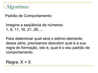 Algoritmo Padrão de Comportamento: Imagine a seqüência de números:  1, 6, 11, 16, 21, 26, ...  Para determinar qual será o sétimo elemento dessa série, precisamos descobrir qual é a sua regra de formação, isto é, qual é o seu padrão de comportamento. Regra: X + 5 