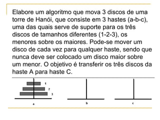 Elabore um algoritmo que mova 3 discos de uma torre de Hanói, que consiste em 3 hastes (a-b-c), uma das quais serve de suporte para os três discos de tamanhos diferentes (1-2-3), os menores sobre os maiores. Pode-se mover um disco de cada vez para qualquer haste, sendo que nunca deve ser colocado um disco maior sobre um menor. O objetivo é transferir os três discos da haste A para haste C. 